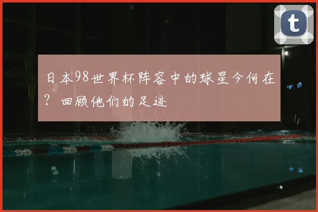 日本98世界杯阵容中的球星今何在？回顾他们的足迹