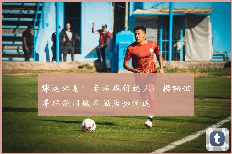 球迷必看:专访旅行达人,揭秘世界杯热门城市酒店如何选