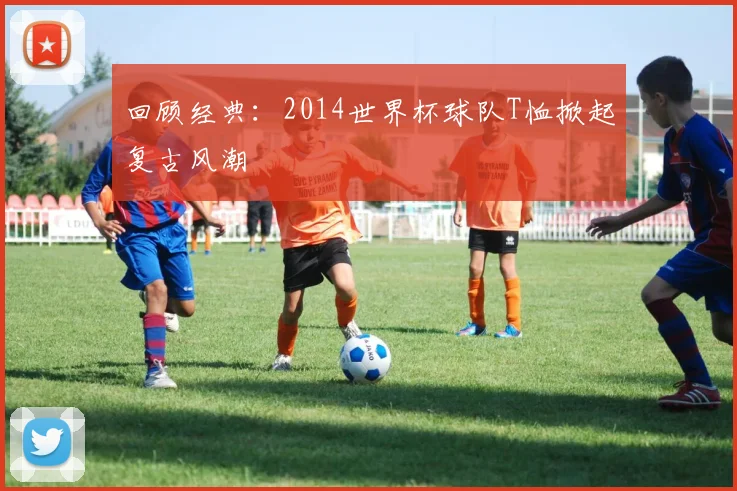 回顾经典：2014世界杯球队T恤掀起复古风潮