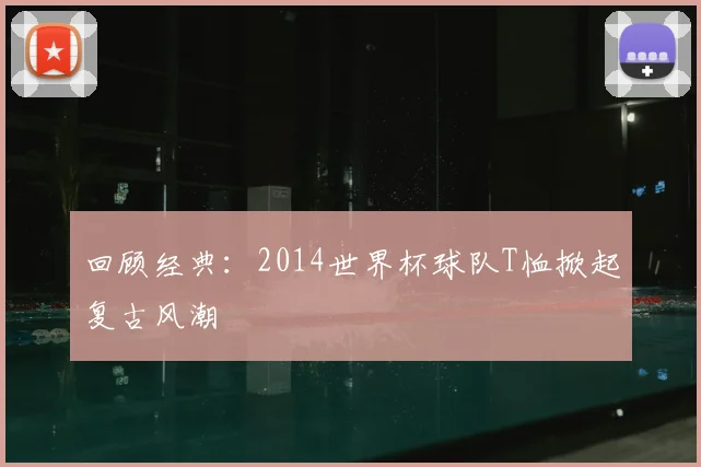 回顾经典：2014世界杯球队T恤掀起复古风潮