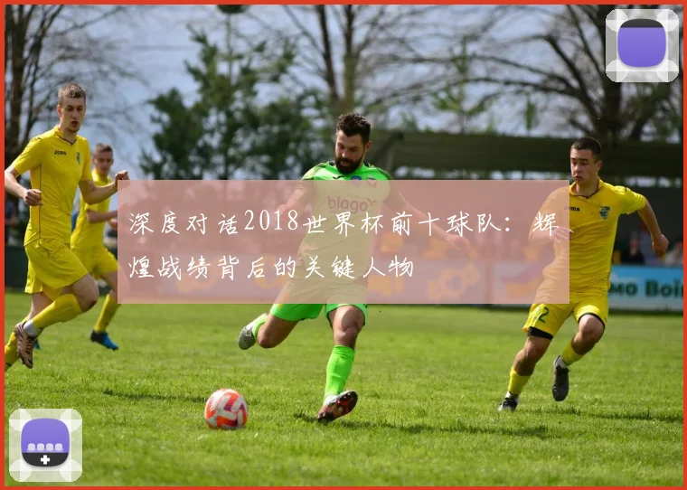 深度对话2018世界杯前十球队:辉煌战绩背后的关键人物
