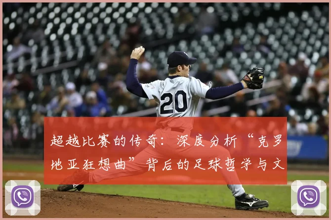 超越比赛的传奇：深度分析“克罗地亚狂想曲”背后的足球哲学与文化内核