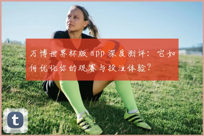 万博世界杯版 app 深度测评:它如何优化你的观赛与投注体验?