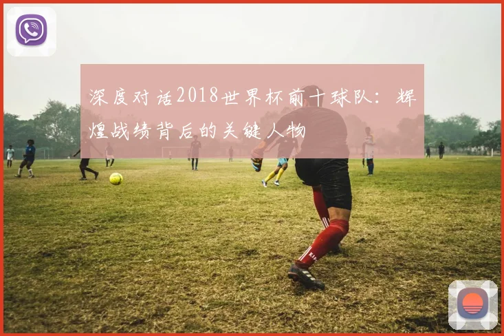 深度对话2018世界杯前十球队:辉煌战绩背后的关键人物
