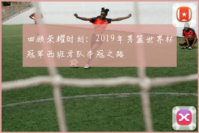 回顾荣耀时刻：2019年男篮世界杯冠军西班牙队夺冠之路