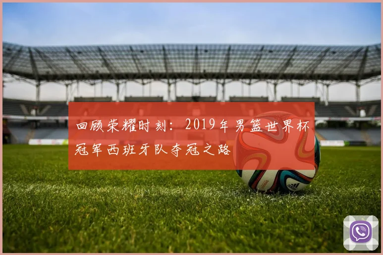 回顾荣耀时刻：2019年男篮世界杯冠军西班牙队夺冠之路
