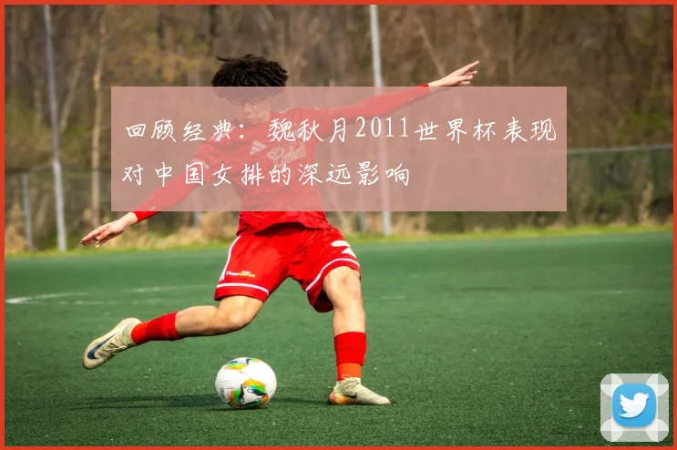回顾经典：魏秋月2011世界杯表现对中国女排的深远影响