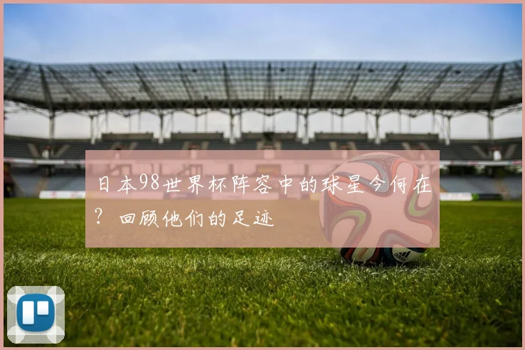 日本98世界杯阵容中的球星今何在？回顾他们的足迹