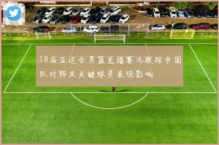 18届亚运会男篮直播赛况跟踪中国队对阵及关键球员表现影响