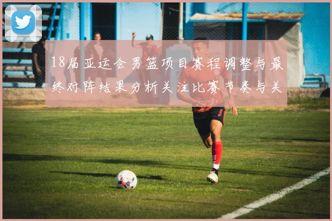 18届亚运会男篮项目赛程调整与最终对阵结果分析关注比赛节奏与关键对位