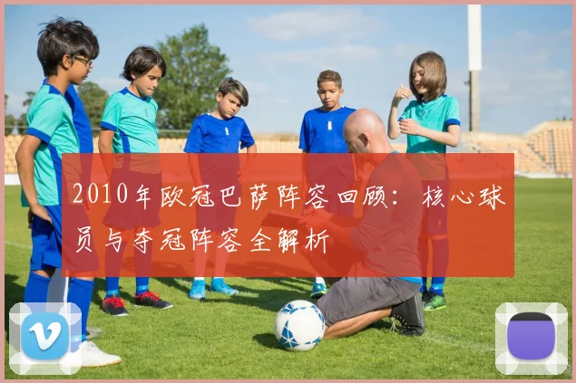 2010年欧冠巴萨阵容回顾：核心球员与夺冠阵容全解析