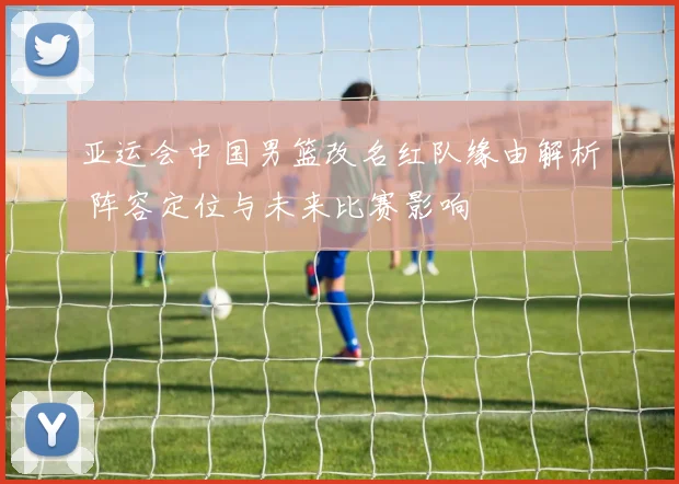 亚运会中国男篮改名红队缘由解析 阵容定位与未来比赛影响