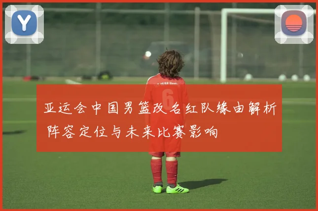 亚运会中国男篮改名红队缘由解析 阵容定位与未来比赛影响