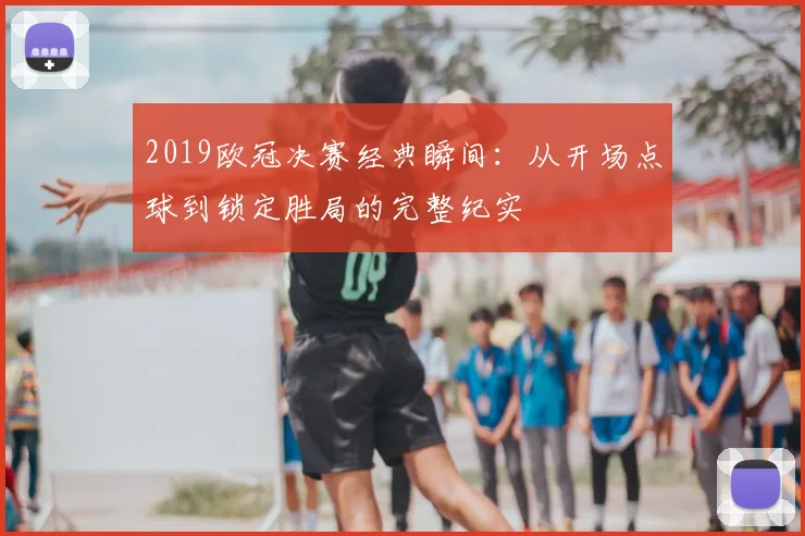 2019欧冠决赛经典瞬间：从开场点球到锁定胜局的完整纪实
