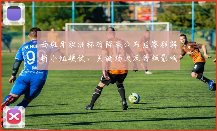 西班牙欧洲杯对阵表公布后赛程解析小组硬仗、关键场次及晋级影响