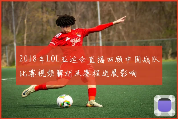 2018年LOL亚运会直播回顾中国战队比赛视频解析及赛程进展影响