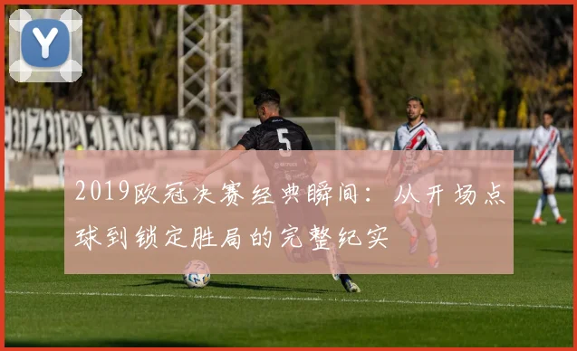 2019欧冠决赛经典瞬间：从开场点球到锁定胜局的完整纪实