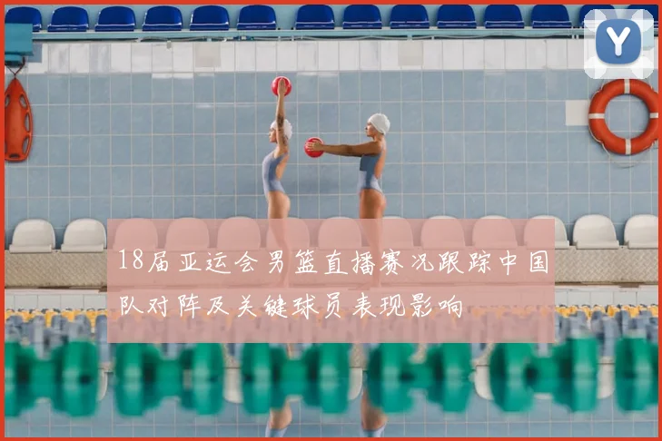 18届亚运会男篮直播赛况跟踪中国队对阵及关键球员表现影响