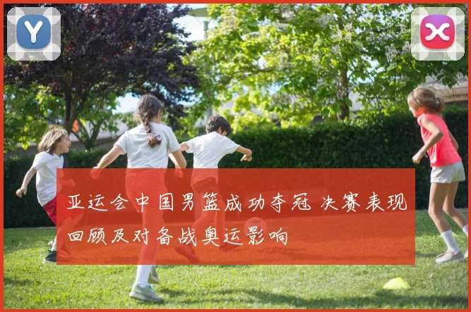 亚运会中国男篮成功夺冠 决赛表现回顾及对备战奥运影响