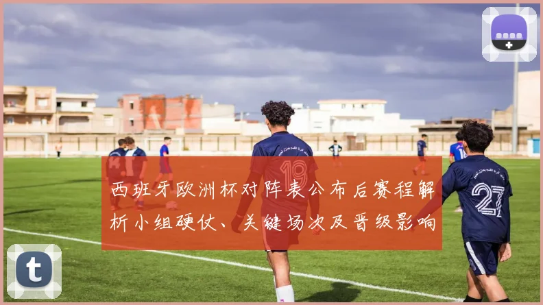 西班牙欧洲杯对阵表公布后赛程解析小组硬仗、关键场次及晋级影响