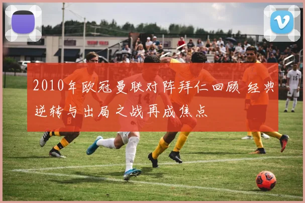 2010年欧冠曼联对阵拜仁回顾 经典逆转与出局之战再成焦点