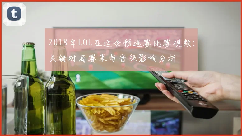2018年LOL亚运会预选赛比赛视频：关键对局赛果与晋级影响分析