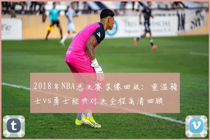 2018年NBA总决赛录像回放：重温骑士vs勇士经典对决全程高清回顾