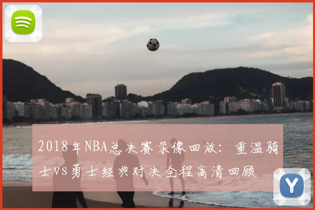 2018年NBA总决赛录像回放：重温骑士vs勇士经典对决全程高清回顾